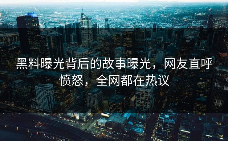 黑料曝光背后的故事曝光，网友直呼愤怒，全网都在热议