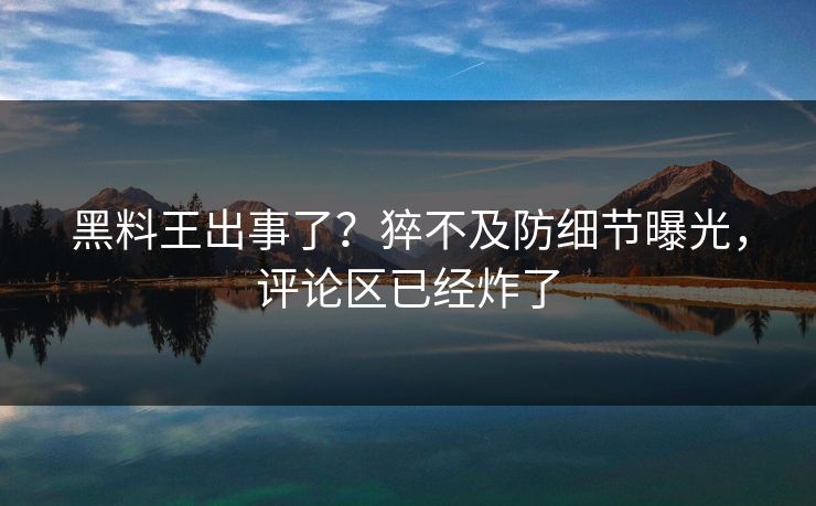 黑料王出事了？猝不及防细节曝光，评论区已经炸了