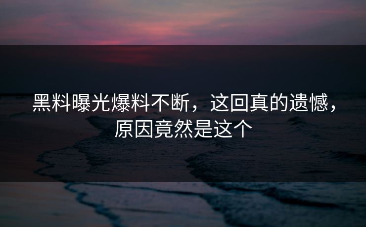 黑料曝光爆料不断，这回真的遗憾，原因竟然是这个