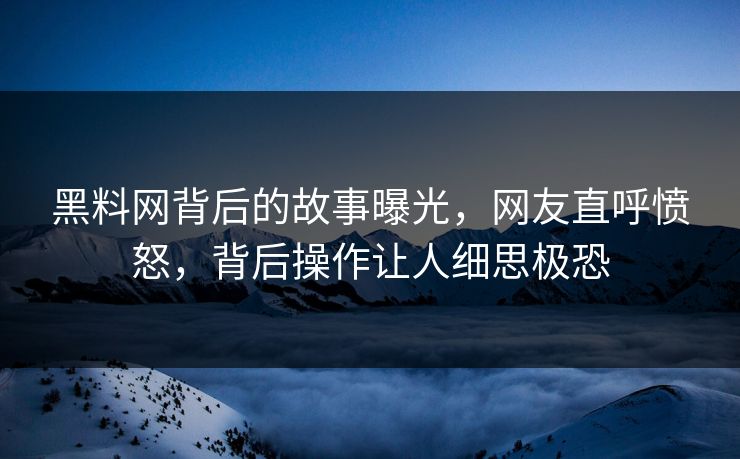 黑料网背后的故事曝光，网友直呼愤怒，背后操作让人细思极恐