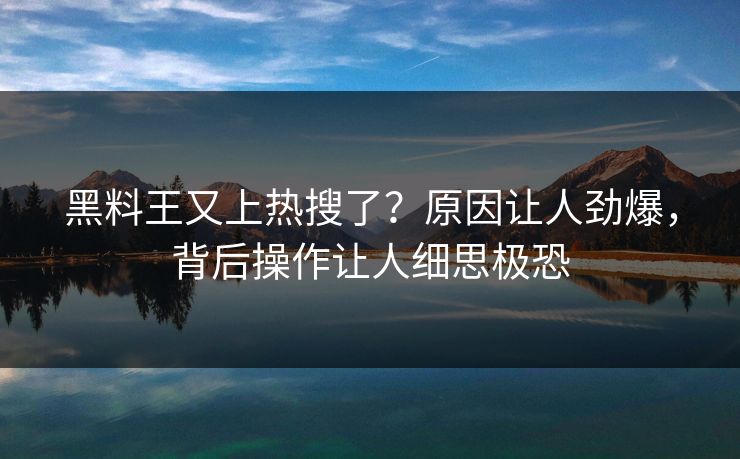 黑料王又上热搜了？原因让人劲爆，背后操作让人细思极恐