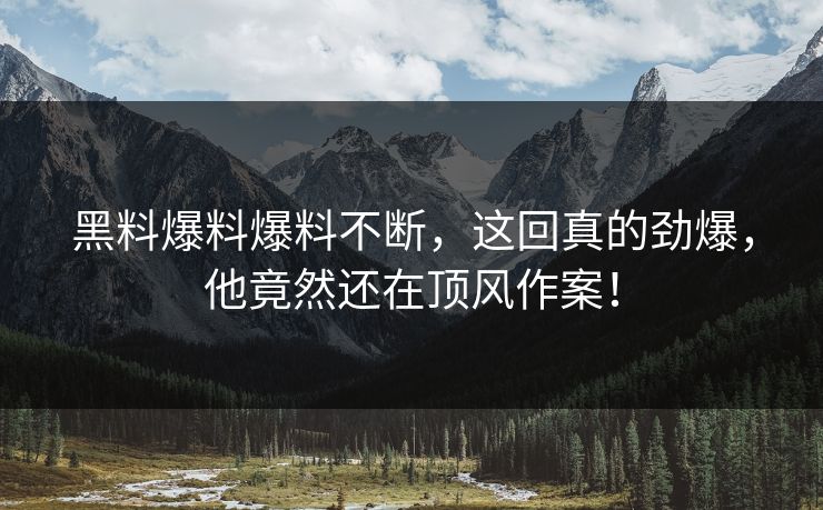 黑料爆料爆料不断，这回真的劲爆，他竟然还在顶风作案！