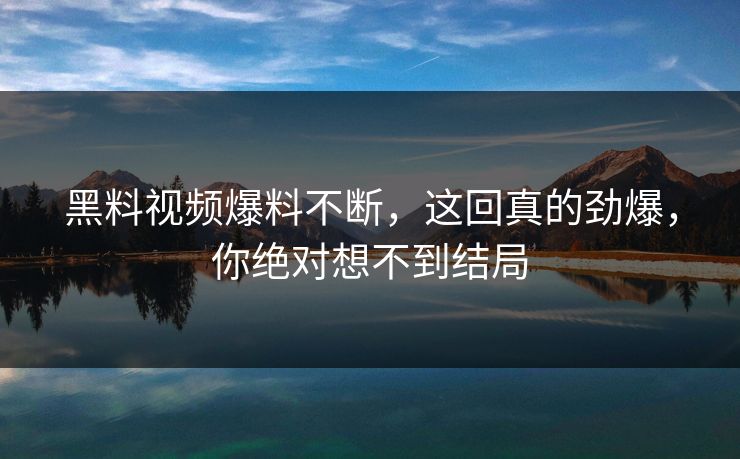 黑料视频爆料不断，这回真的劲爆，你绝对想不到结局