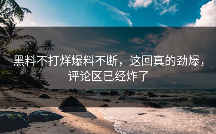 黑料不打烊爆料不断，这回真的劲爆，评论区已经炸了