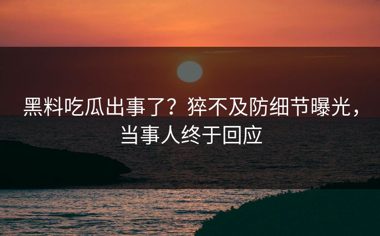 黑料吃瓜出事了？猝不及防细节曝光，当事人终于回应