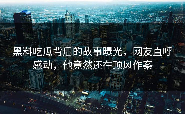 黑料吃瓜背后的故事曝光，网友直呼感动，他竟然还在顶风作案
