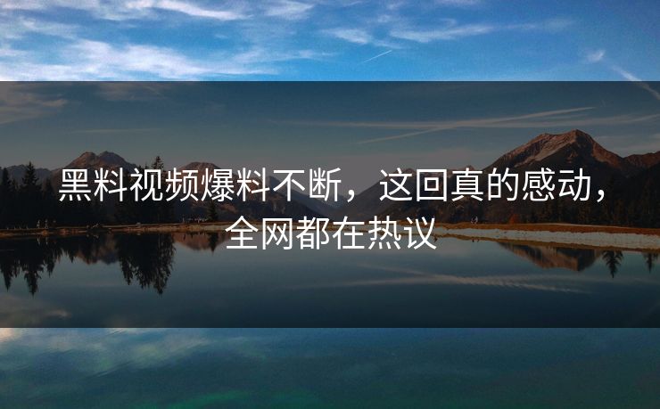 黑料视频爆料不断，这回真的感动，全网都在热议