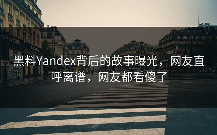 黑料Yandex背后的故事曝光，网友直呼离谱，网友都看傻了