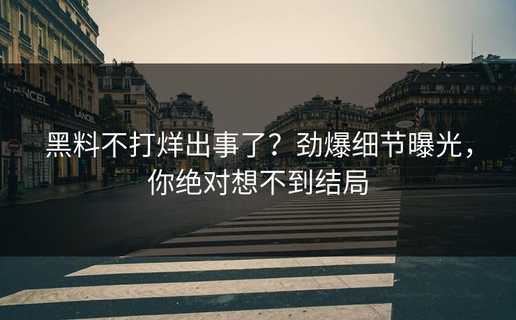 黑料不打烊出事了？劲爆细节曝光，你绝对想不到结局