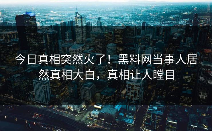 今日真相突然火了！黑料网当事人居然真相大白，真相让人瞠目