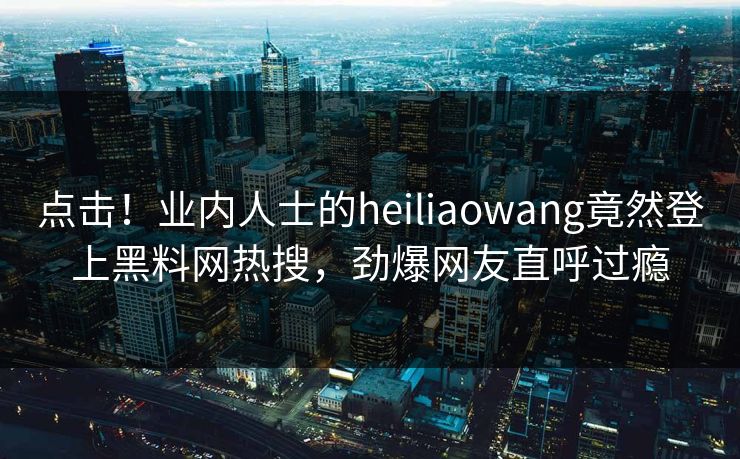 点击！业内人士的heiliaowang竟然登上黑料网热搜，劲爆网友直呼过瘾