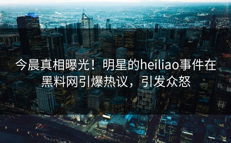 今晨真相曝光！明星的heiliao事件在黑料网引爆热议，引发众怒