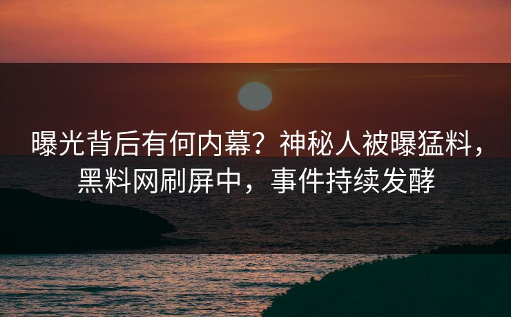 曝光背后有何内幕？神秘人被曝猛料，黑料网刷屏中，事件持续发酵