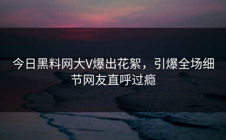 今日黑料网大V爆出花絮，引爆全场细节网友直呼过瘾