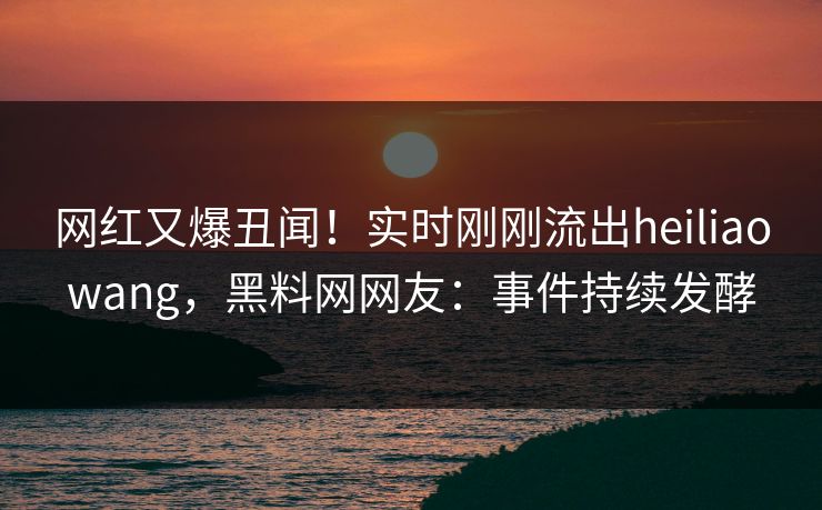网红又爆丑闻！实时刚刚流出heiliaowang，黑料网网友：事件持续发酵
