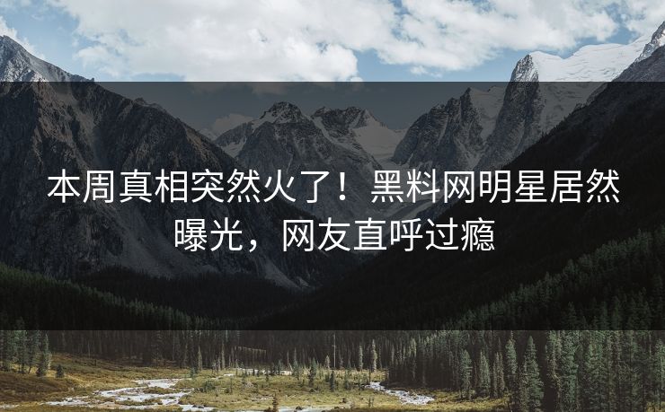 本周真相突然火了！黑料网明星居然曝光，网友直呼过瘾