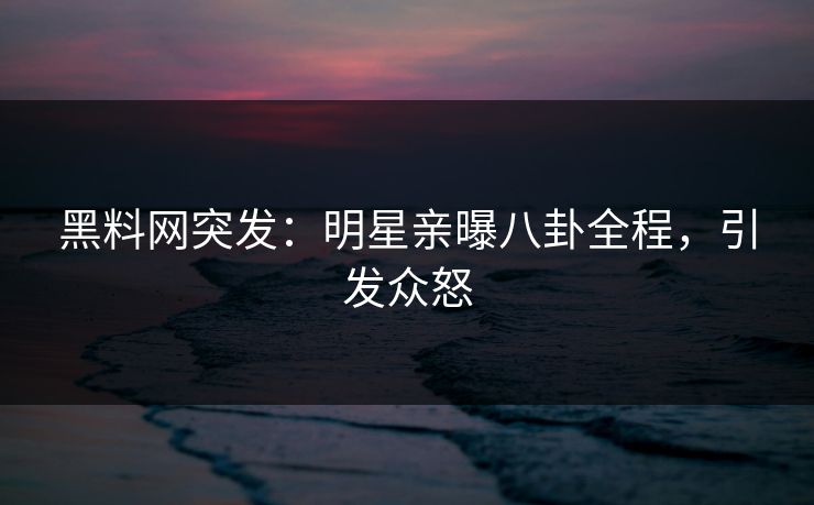 黑料网突发：明星亲曝八卦全程，引发众怒