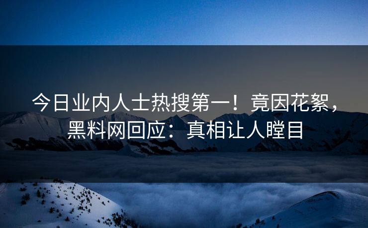 今日业内人士热搜第一！竟因花絮，黑料网回应：真相让人瞠目