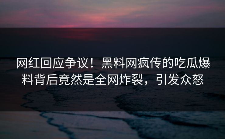网红回应争议！黑料网疯传的吃瓜爆料背后竟然是全网炸裂，引发众怒