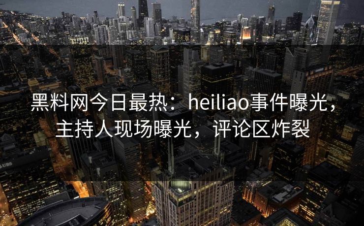 黑料网今日最热：heiliao事件曝光，主持人现场曝光，评论区炸裂