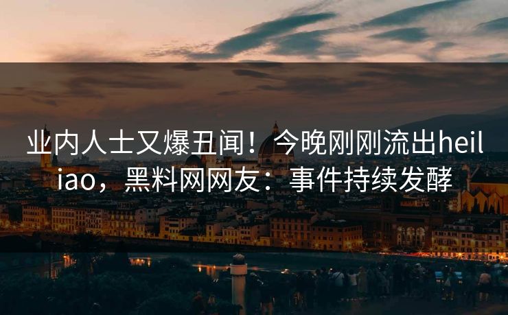 业内人士又爆丑闻！今晚刚刚流出heiliao，黑料网网友：事件持续发酵