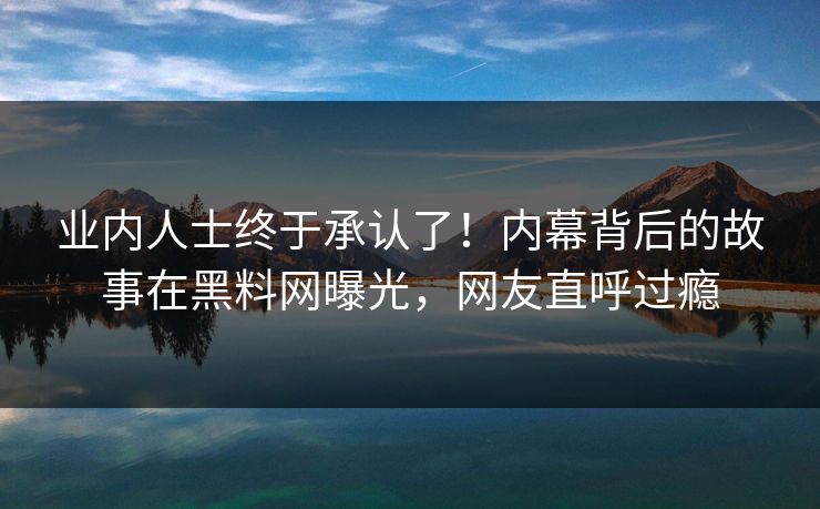 业内人士终于承认了！内幕背后的故事在黑料网曝光，网友直呼过瘾