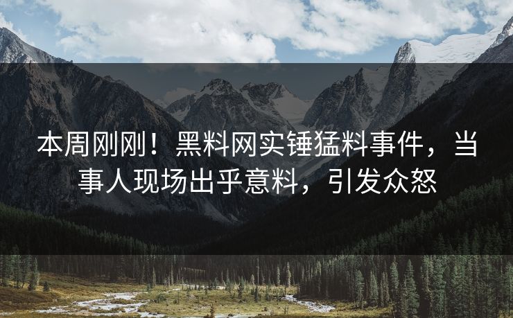 本周刚刚！黑料网实锤猛料事件，当事人现场出乎意料，引发众怒