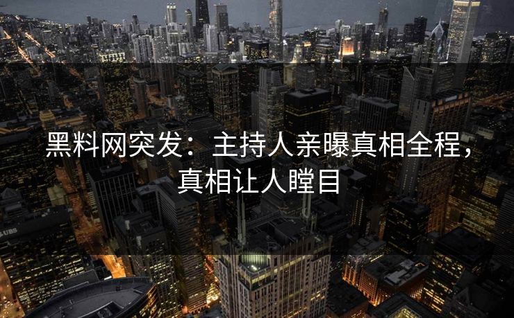 黑料网突发：主持人亲曝真相全程，真相让人瞠目