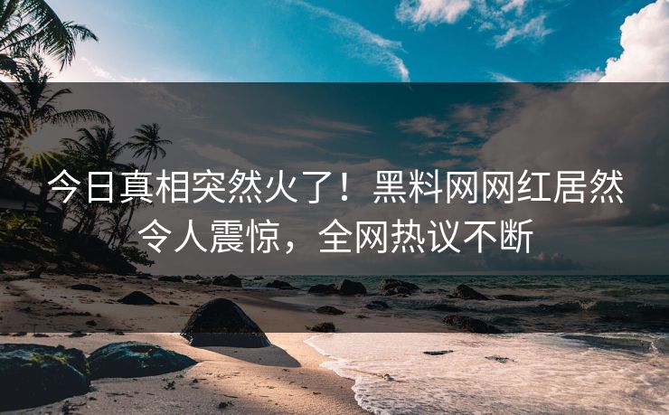 今日真相突然火了！黑料网网红居然令人震惊，全网热议不断