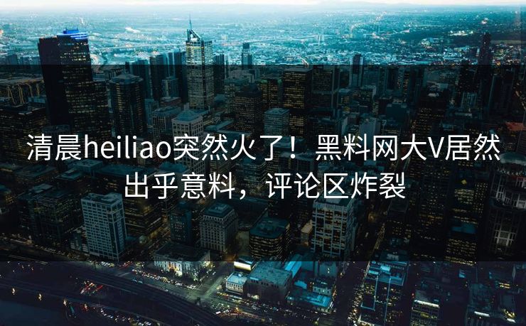 清晨heiliao突然火了！黑料网大V居然出乎意料，评论区炸裂