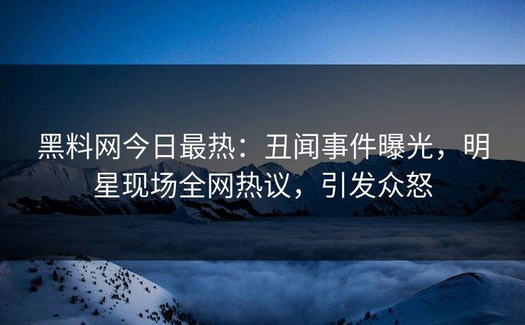 黑料网今日最热：丑闻事件曝光，明星现场全网热议，引发众怒