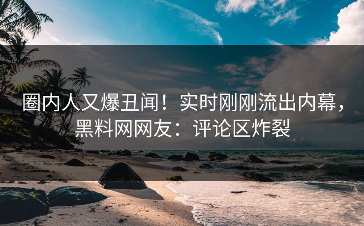 圈内人又爆丑闻！实时刚刚流出内幕，黑料网网友：评论区炸裂