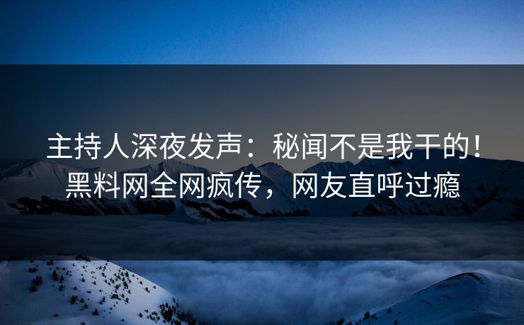 主持人深夜发声：秘闻不是我干的！黑料网全网疯传，网友直呼过瘾