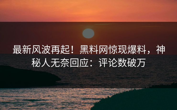 最新风波再起！黑料网惊现爆料，神秘人无奈回应：评论数破万