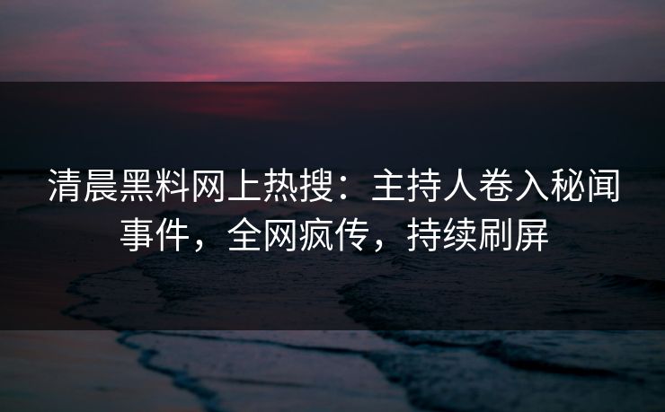 清晨黑料网上热搜：主持人卷入秘闻事件，全网疯传，持续刷屏