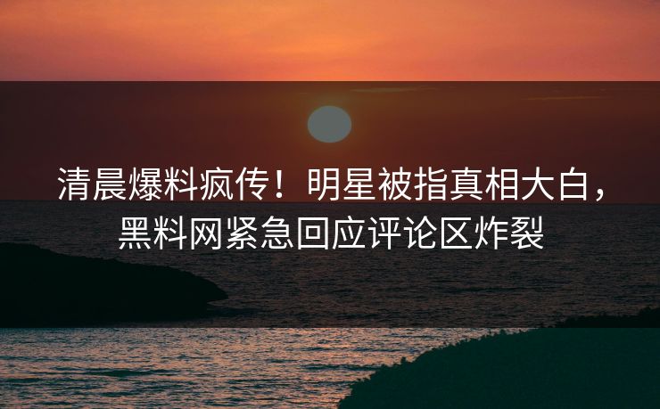 清晨爆料疯传！明星被指真相大白，黑料网紧急回应评论区炸裂
