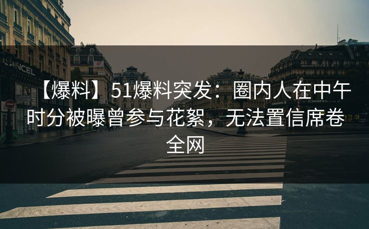 【爆料】51爆料突发：圈内人在中午时分被曝曾参与花絮，无法置信席卷全网