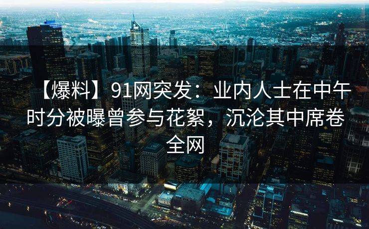 【爆料】91网突发：业内人士在中午时分被曝曾参与花絮，沉沦其中席卷全网