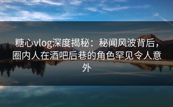 糖心vlog深度揭秘：秘闻风波背后，圈内人在酒吧后巷的角色罕见令人意外