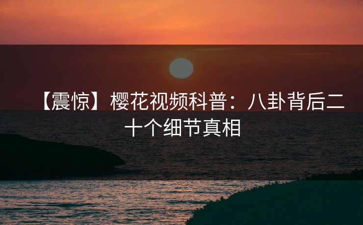 【震惊】樱花视频科普：八卦背后二十个细节真相
