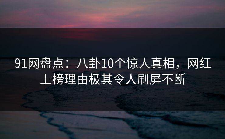 91网盘点：八卦10个惊人真相，网红上榜理由极其令人刷屏不断