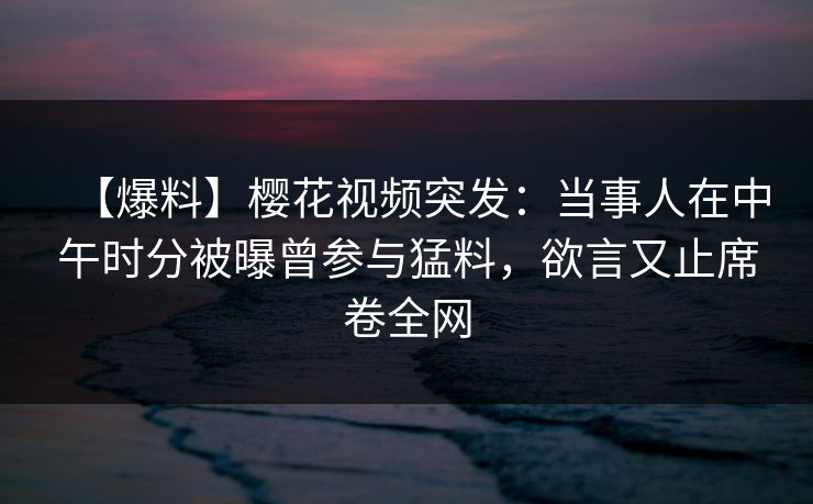 【爆料】樱花视频突发：当事人在中午时分被曝曾参与猛料，欲言又止席卷全网