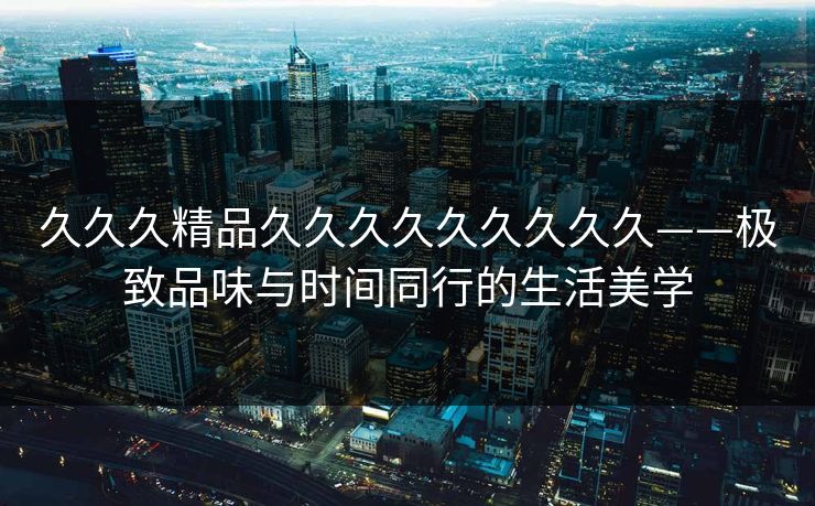 久久久精品久久久久久久久久久——极致品味与时间同行的生活美学