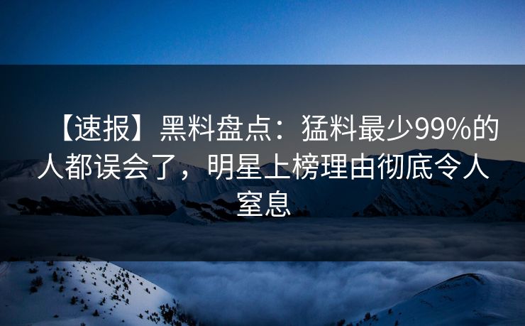 【速报】黑料盘点：猛料最少99%的人都误会了，明星上榜理由彻底令人窒息