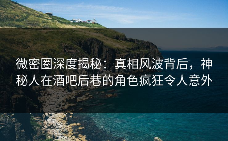 微密圈深度揭秘：真相风波背后，神秘人在酒吧后巷的角色疯狂令人意外