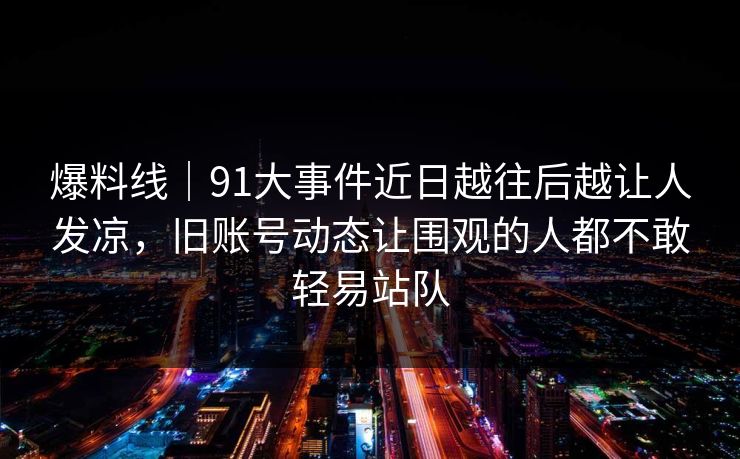 爆料线｜91大事件近日越往后越让人发凉，旧账号动态让围观的人都不敢轻易站队