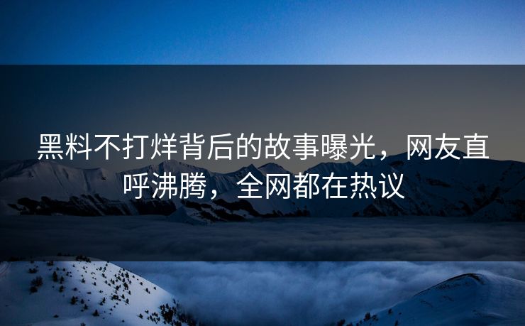 黑料不打烊背后的故事曝光，网友直呼沸腾，全网都在热议