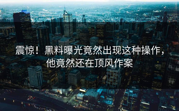 震惊！黑料曝光竟然出现这种操作，他竟然还在顶风作案