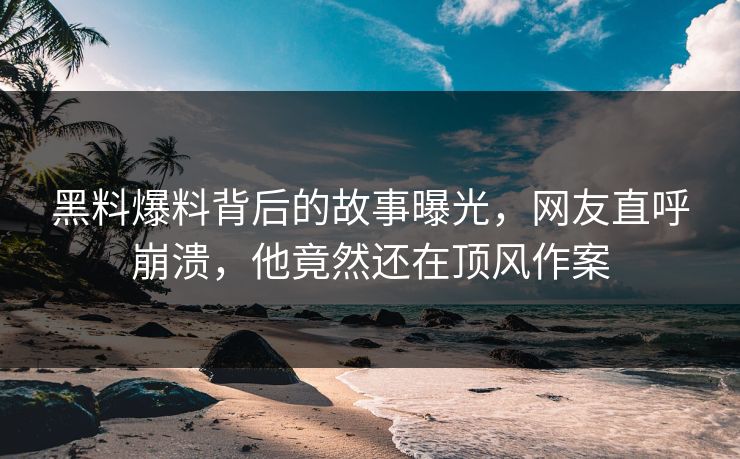 黑料爆料背后的故事曝光，网友直呼崩溃，他竟然还在顶风作案
