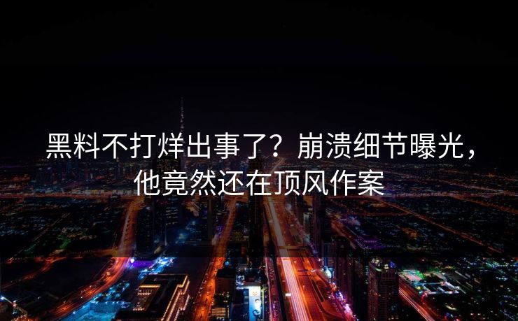 黑料不打烊出事了？崩溃细节曝光，他竟然还在顶风作案
